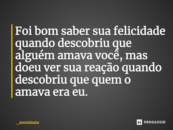 Foi bom saber sua felicidade quando descobriu que alguém amava você, mas doeu ver sua reação quando descobriu que quem o amava era eu.... Frase de _anonimata.