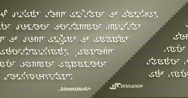 A vida tem altos e baixo, às vezes estamos muito bem e vem algo e acaba nós destruindo, porém todos nós somos capazes de nós reinventar.... Frase de Anonimato.