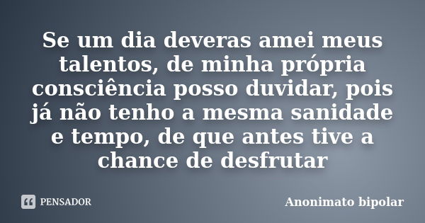 Se um dia deveras amei meus talentos, de minha própria consciência posso duvidar, pois já não tenho a mesma sanidade e tempo, de que antes tive a chance de desf... Frase de Anonimato bipolar.