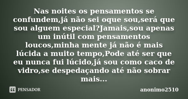 Nas noites os pensamentos se confundem,já não sei oque sou,será que sou alguem especial?Jamais,sou apenas um inútil com pensamentos loucos,minha mente já não é ... Frase de anonimo2510.