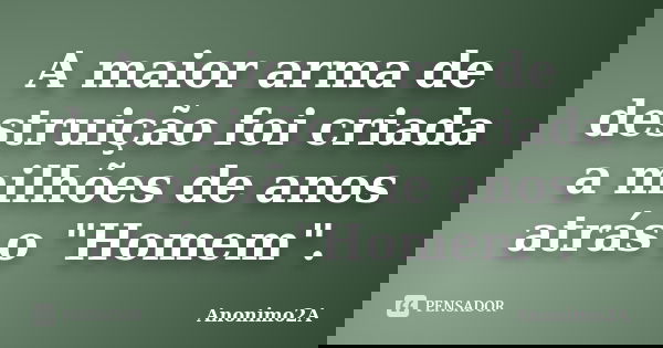 A maior arma de destruição foi criada a milhões de anos atrás o "Homem".... Frase de Anonimo2A.