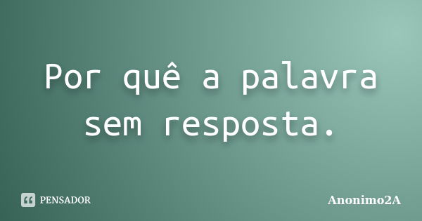 Por quê a palavra sem resposta.... Frase de Anonimo2A.