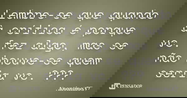 Lembre-se que quando à crítica é porque vc. fez algo, mas se não houve-se quem seria vc. ???... Frase de Anonimo37.