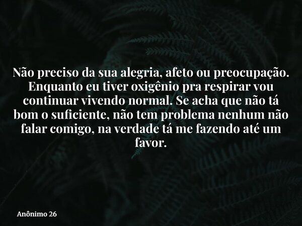 Não preciso da sua alegria, afeto ou preocupação. Enquanto eu tiver oxigênio pra respirar vou continuar vivendo normal. Se acha que não tá bom o suficiente, não... Frase de Anônimo 26.