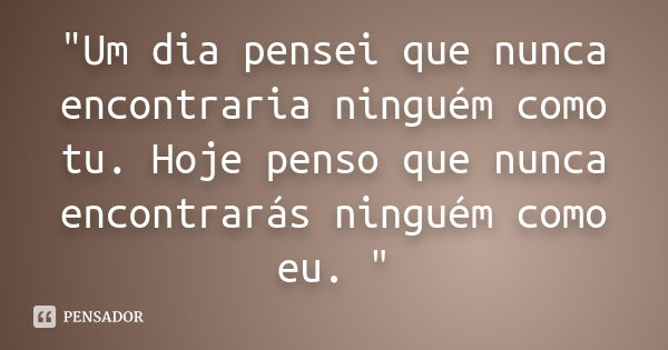 ‎"Um dia pensei que nunca encontraria ninguém como tu. Hoje penso que nunca encontrarás ninguém como eu. "... Frase de Anonimo.