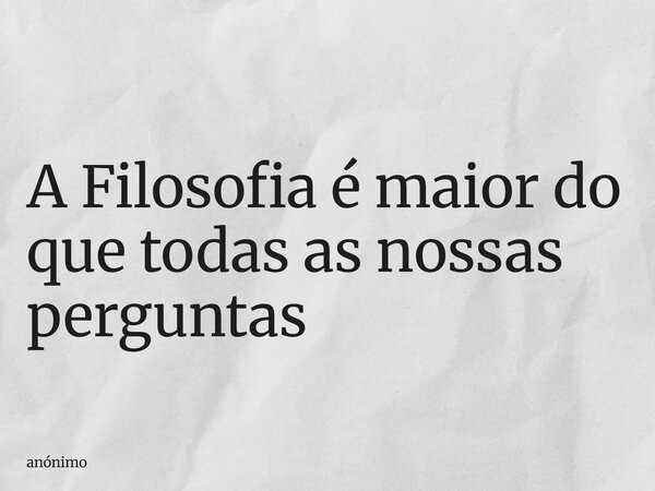 A Filosofia é maior do que todas as nossas perguntas... Frase de anónimo.
