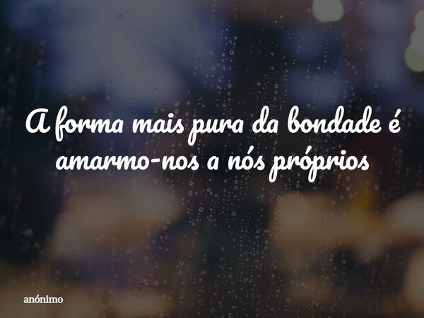 A forma mais pura da bondade é amarmo-nos a nós próprios... Frase de anónimo.