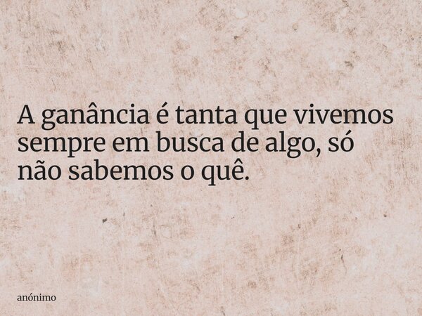A ganância é tanta que vivemos sempre em busca de algo, só não sabemos o quê.... Frase de anónimo.
