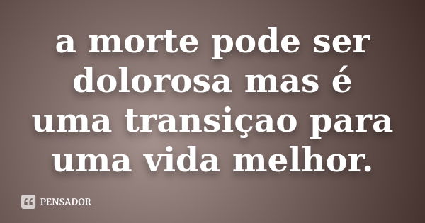 a morte pode ser dolorosa mas é uma transiçao para uma vida melhor.... Frase de (anonimo).