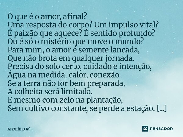 O que é o amor, afinal? Uma resposta do corpo? Um impulso vital? É paixão que aquece? É sentido profundo? Ou é só o mistério que move o mundo? Para mim, o amor... Frase de Anônimo (a).