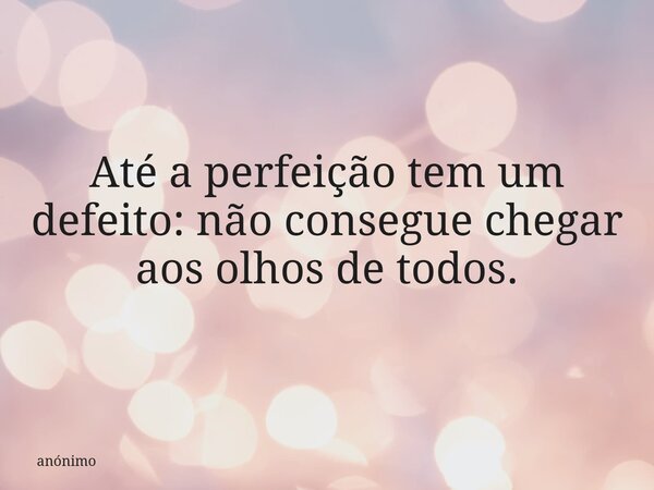 Até a perfeição tem um defeito: não consegue chegar aos olhos de todos.... Frase de anónimo.