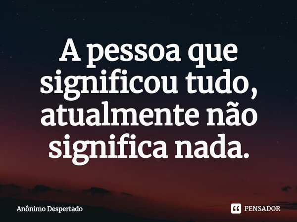 ⁠A pessoa que significou tudo, atualmente não significa nada.... Frase de Anônimo Despertado.