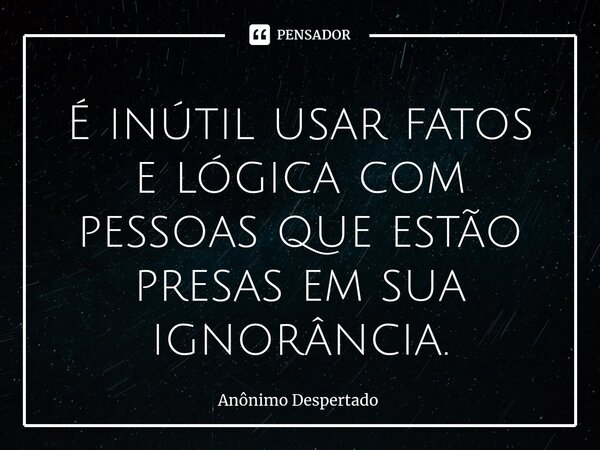 ⁠É inútil usar fatos e lógica com pessoas que estão presas em sua ignorância.... Frase de Anônimo Despertado.