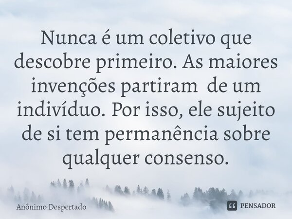 ⁠Nunca é um coletivo que descobre primeiro. As maiores invenções partiram de um indivíduo. Por isso, ele sujeito de si tem permanência sobre qualquer consenso.... Frase de Anônimo Despertado.