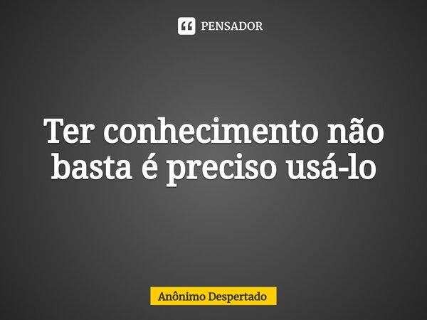 Ter conhecimento não basta é preciso usá-lo... Frase de Anônimo Despertado.