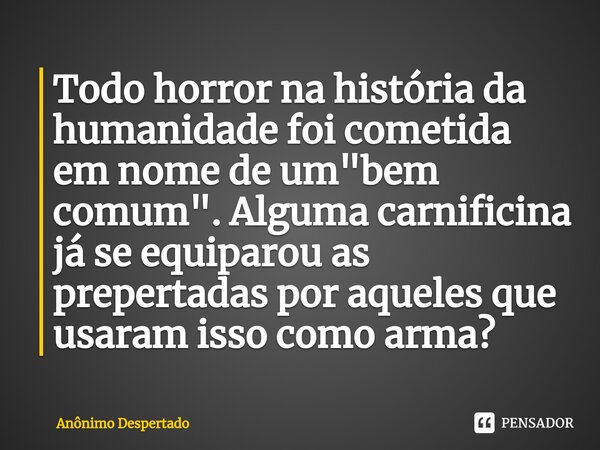 ⁠Todo horror na história da humanidade foi cometida em nome de um "bem comum". Alguma carnificina já se equiparou as prepertadas por aqueles que usara... Frase de Anônimo Despertado.