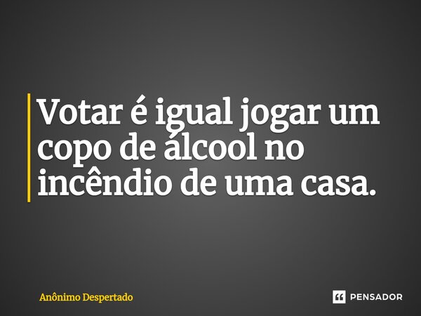 ⁠Votar é igual jogar um copo de álcool no incêndio de uma casa.... Frase de Anônimo Despertado.