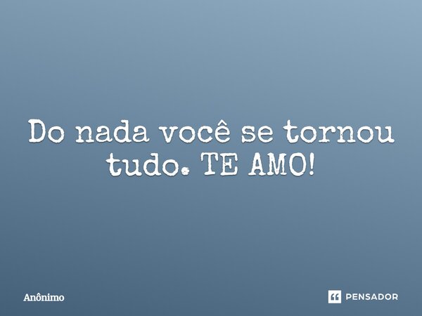 Do nada você se tornou tudo. TE AMO!... Frase de anonimo.