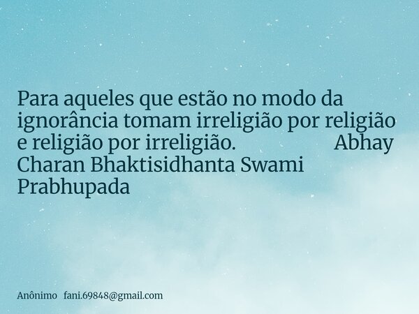 Para aqueles que estão no modo da ignorância tomam irreligião por religião e religião por irreligião. Abhay Charan Bhaktisidhanta Swami Prabhupada... Frase de Anônimo fani.69848gmail.com.
