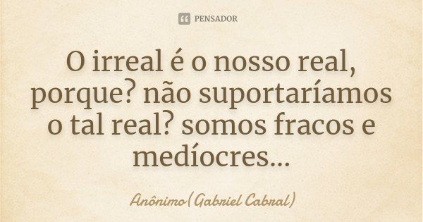 O irreal é o nosso real, porque? não suportaríamos o tal real? somos fracos e medíocres...... Frase de Anônimo(Gabriel Cabral).