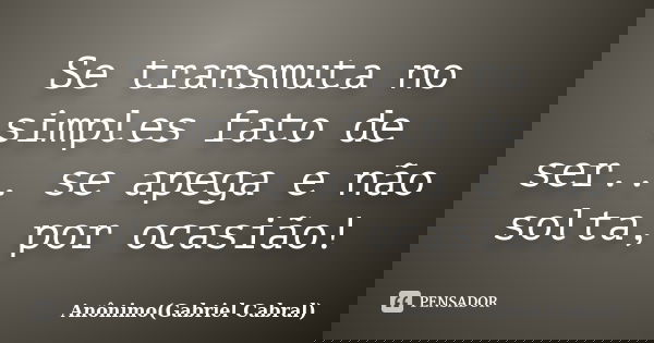 Se transmuta no simples fato de ser... se apega e não solta, por ocasião!... Frase de Anônimo(Gabriel Cabral).