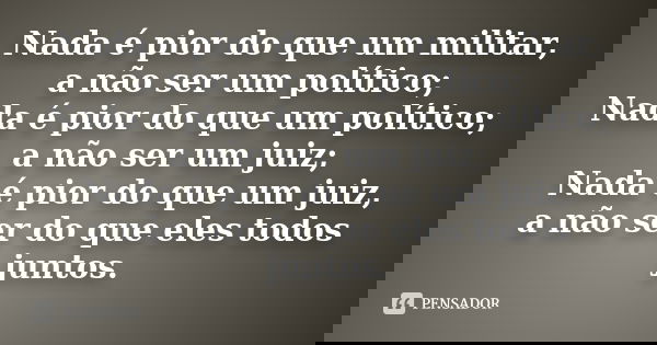 Nada é pior do que um militar, a não ser um político; Nada é pior do que um político; a não ser um juiz; Nada é pior do que um juiz, a não ser do que eles todos... Frase de anonimo.