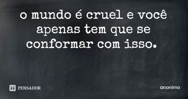 o mundo é cruel e você apenas tem que se conformar com isso.... Frase de anonimo.