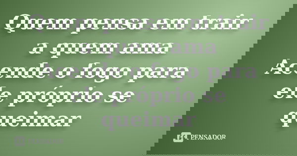 Quem pensa em trair a quem ama Acende o fogo para ele próprio se queimar... Frase de Anonimo.