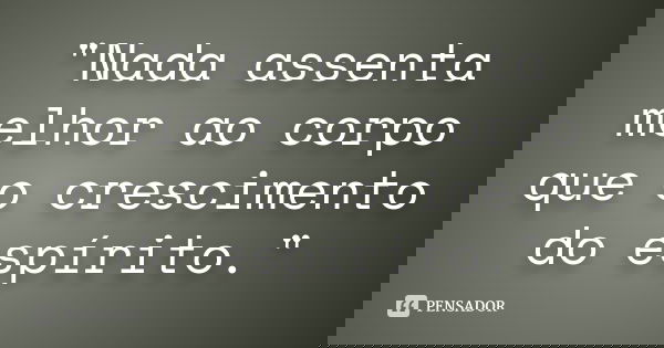 "Nada assenta melhor ao corpo que o crescimento do espírito."... Frase de Anonimo.