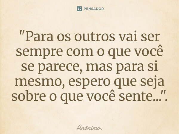 ⁠"Para os outros vai ser sempre com o que você se parece, mas para si mesmo, espero que seja sobre o que você sente...".... Frase de Anônimo..