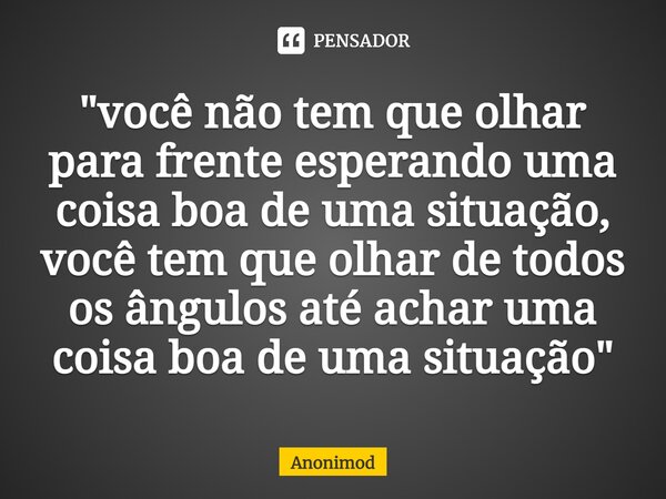 "você não tem que olhar para frente esperando uma coisa boa de uma situação, você tem que olhar de todos os ângulos até achar uma coisa boa de uma situação... Frase de Anonimod.