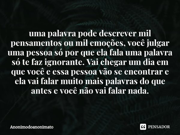 ⁠uma palavra pode descrever mil pensamentos ou mil emoções, você julgar uma pessoa só por que ela fala uma palavra só te faz ignorante. Vai chegar um dia em que... Frase de Anonimodoanonimato.