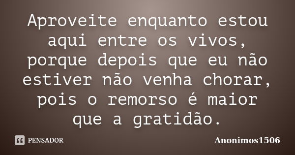 Aproveite enquanto estou aqui entre os vivos, porque depois que eu não estiver não venha chorar, pois o remorso é maior que a gratidão.... Frase de Anonimos1506.