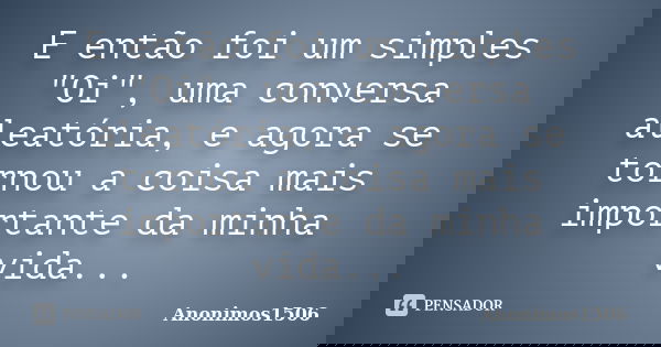 E então foi um simples "Oi", uma conversa aleatória, e agora se tornou a coisa mais importante da minha vida...... Frase de Anonimos1506.