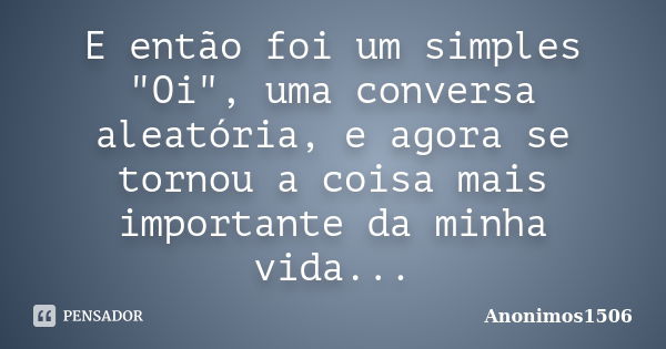 E então foi um simples "Oi", uma conversa aleatória, e agora se tornou a coisa mais importante da minha vida...... Frase de Anonimos1506.