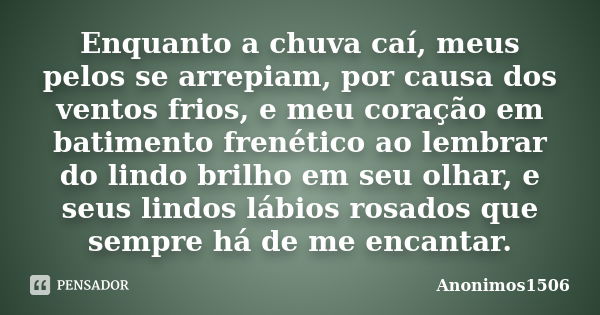 Enquanto a chuva caí, meus pelos se arrepiam, por causa dos ventos frios, e meu coração em batimento frenético ao lembrar do lindo brilho em seu olhar, e seus l... Frase de Anonimos1506.