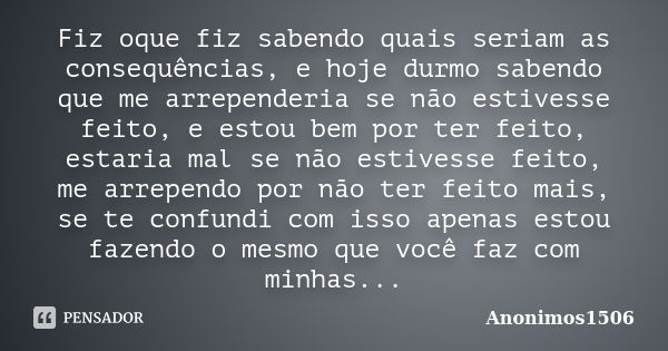 Fiz oque fiz sabendo quais seriam as consequências, e hoje durmo sabendo que me arrependeria se não estivesse feito, e estou bem por ter feito, estaria mal se n... Frase de Anonimos1506.