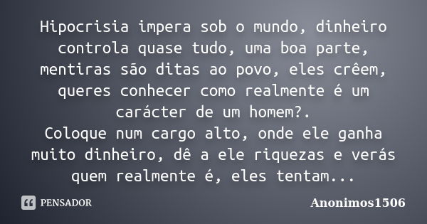 Hipocrisia impera sob o mundo, dinheiro controla quase tudo, uma boa parte, mentiras são ditas ao povo, eles crêem, queres conhecer como realmente é um carácter... Frase de Anonimos1506.