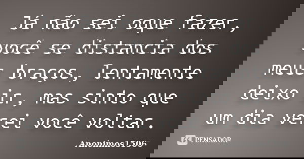Já não sei oque fazer, você se distancia dos meus braços, lentamente deixo ir, mas sinto que um dia verei você voltar.... Frase de Anonimos1506.