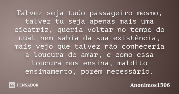 Talvez seja tudo passageiro mesmo, talvez tu seja apenas mais uma cicatriz, queria voltar no tempo do qual nem sabia da sua existência, mais vejo que talvez não... Frase de Anonimos1506.