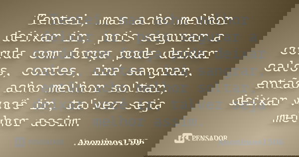 Tentei, mas acho melhor deixar ir, pois segurar a corda com força pode deixar calos, cortes, irá sangrar, então acho melhor soltar, deixar você ir, talvez seja ... Frase de Anonimos1506.