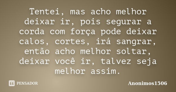 Tentei, mas acho melhor deixar ir, pois segurar a corda com força pode deixar calos, cortes, irá sangrar, então acho melhor soltar, deixar você ir, talvez seja ... Frase de Anonimos1506.