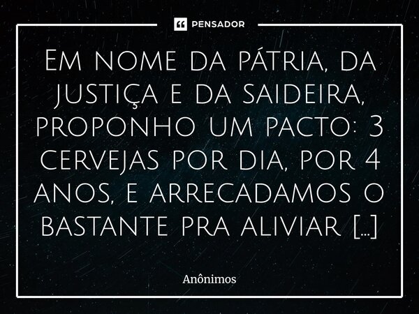 Em nome da pátria, da justiça e da saideira, proponho um pacto: 3 cervejas por dia, por 4 anos, e arrecadamos o bastante pra aliviar a dívida do Brasil. Se o g... Frase de anônimos.