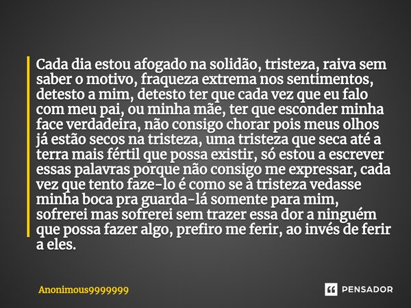 ⁠Cada dia estou afogado na solidão, tristeza, raiva sem saber o motivo, fraqueza extrema nos sentimentos, detesto a mim, detesto ter que cada vez que eu falo co... Frase de Anonimous9999999.