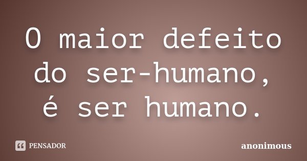 O maior defeito do ser-humano, é ser humano.... Frase de Anonimous.