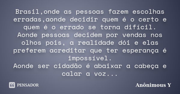 Brasil,onde as pessoas fazem escolhas erradas,aonde decidir quem é o certo e quem é o errado se torna difícil. Aonde pessoas decidem por vendas nos olhos pois, ... Frase de Anônimous Y.