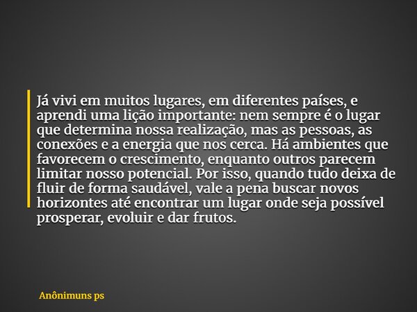Já vivi em muitos lugares, em diferentes países, e aprendi uma lição importante: nem sempre é o lugar que determina nossa realização, mas as pessoas, as conexõe... Frase de Anônimuns ps.