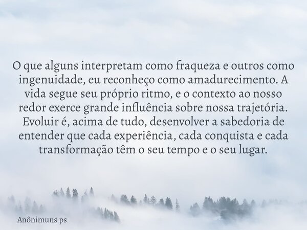 O que alguns interpretam como fraqueza e outros como ingenuidade, eu reconheço como amadurecimento. A vida segue seu próprio ritmo, e o contexto ao nosso redor ... Frase de Anônimuns ps.