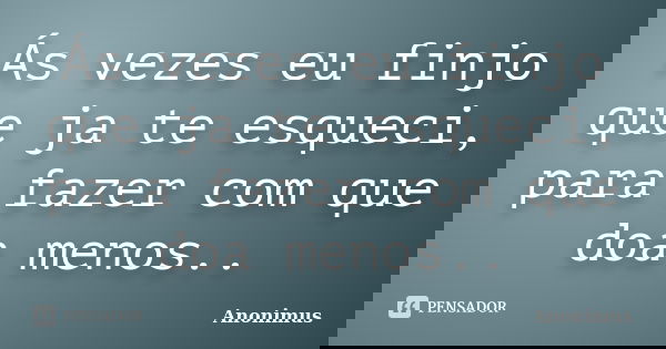 Ás vezes eu finjo que ja te esqueci, para fazer com que doa menos..... Frase de Anonimus.