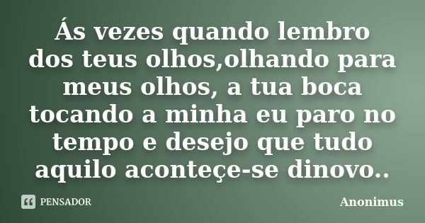 Ás vezes quando lembro dos teus olhos,olhando para meus olhos, a tua boca tocando a minha eu paro no tempo e desejo que tudo aquilo aconteçe-se dinovo..... Frase de Anonimus.